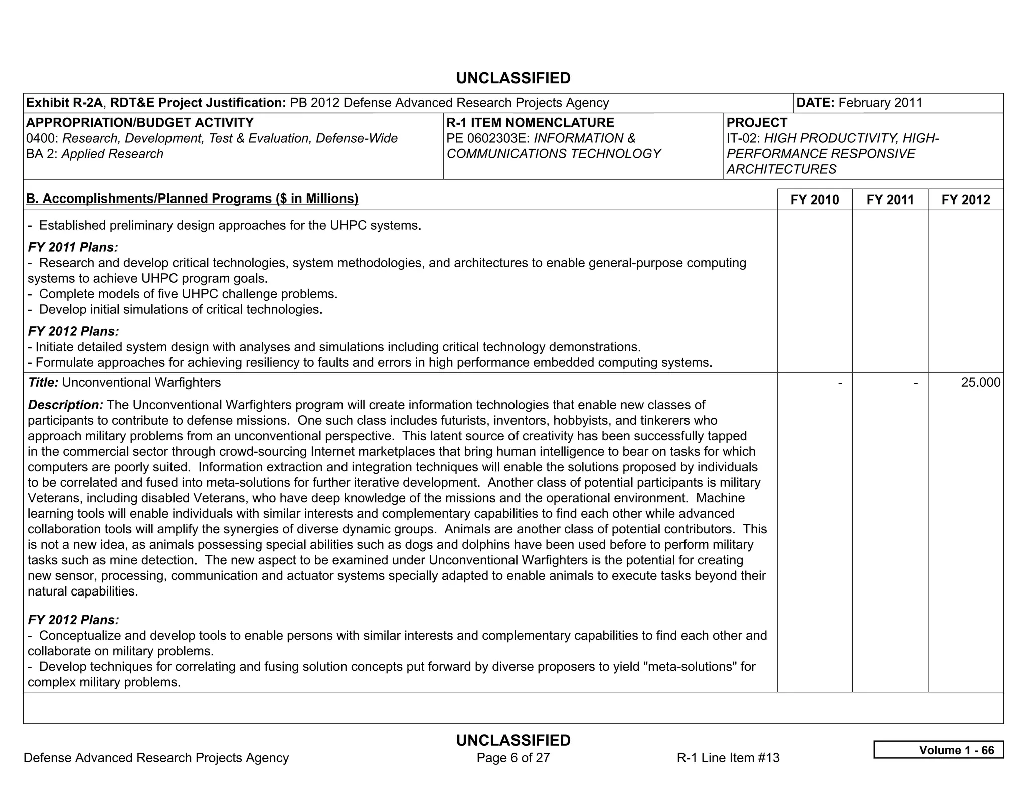 UNCLASSIFIED
Exhibit R-2A, RDT&E Project Justification: PB 2012 Defense Advanced Research Projects Agency                                            DATE: February 2011
APPROPRIATION/BUDGET ACTIVITY                                              R-1 ITEM NOMENCLATURE                             PROJECT
0400: Research, Development, Test & Evaluation, Defense-Wide               PE 0602303E: INFORMATION &                        IT-02: HIGH PRODUCTIVITY, HIGH-
BA 2: Applied Research                                                     COMMUNICATIONS TECHNOLOGY                         PERFORMANCE RESPONSIVE
                                                                                                                             ARCHITECTURES

B. Accomplishments/Planned Programs ($ in Millions)                                                                                     FY 2010     FY 2011      FY 2012
- Established preliminary design approaches for the UHPC systems.
FY 2011 Plans:
- Research and develop critical technologies, system methodologies, and architectures to enable general-purpose computing
systems to achieve UHPC program goals.
- Complete models of five UHPC challenge problems.
- Develop initial simulations of critical technologies.
FY 2012 Plans:
- Initiate detailed system design with analyses and simulations including critical technology demonstrations.
- Formulate approaches for achieving resiliency to faults and errors in high performance embedded computing systems.
Title: Unconventional Warfighters                                                                                                             -           -          25.000
Description: The Unconventional Warfighters program will create information technologies that enable new classes of
participants to contribute to defense missions. One such class includes futurists, inventors, hobbyists, and tinkerers who
approach military problems from an unconventional perspective. This latent source of creativity has been successfully tapped
in the commercial sector through crowd-sourcing Internet marketplaces that bring human intelligence to bear on tasks for which
computers are poorly suited. Information extraction and integration techniques will enable the solutions proposed by individuals
to be correlated and fused into meta-solutions for further iterative development. Another class of potential participants is military
Veterans, including disabled Veterans, who have deep knowledge of the missions and the operational environment. Machine
learning tools will enable individuals with similar interests and complementary capabilities to find each other while advanced
collaboration tools will amplify the synergies of diverse dynamic groups. Animals are another class of potential contributors. This
is not a new idea, as animals possessing special abilities such as dogs and dolphins have been used before to perform military
tasks such as mine detection. The new aspect to be examined under Unconventional Warfighters is the potential for creating
new sensor, processing, communication and actuator systems specially adapted to enable animals to execute tasks beyond their
natural capabilities.

FY 2012 Plans:
- Conceptualize and develop tools to enable persons with similar interests and complementary capabilities to find each other and
collaborate on military problems.
- Develop techniques for correlating and fusing solution concepts put forward by diverse proposers to yield "meta-solutions" for
complex military problems.



                                                                             UNCLASSIFIED
                                                                                                                                                              Volume 1 - 66
Defense Advanced Research Projects Agency                                       Page 6 of 27                        R-1 Line Item #13
 
