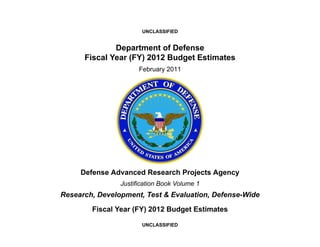 UNCLASSIFIED


              Department of Defense
      Fiscal Year (FY) 2012 Budget Estimates
                      February 2011




     Defense Advanced Research Projects Agency
                Justification Book Volume 1
Research, Development, Test & Evaluation, Defense-Wide

        Fiscal Year (FY) 2012 Budget Estimates

                       UNCLASSIFIED
 
