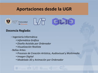 Aportaciones desde la UGR

Docencia Reglada:
- Ingeniería Informática:

• Informática Gráfica
• Diseño Asistido por Ordenador
• Visualización Realista
- Bellas Artes:
• Procesos de Creación Artística, Audiovisual y Multimedia
• Imagen Digital
• Modelado 3D y Animación por Ordenador

 