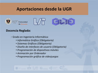 Aportaciones desde la UGR

Docencia Reglada:
- Grado en Ingeniería Informática:

• Informática Gráfica (Obligatoria)
• Sistemas Gráficos (Obligatoria)
• Diseño de interfaces de usuario (Obligatoria)
• Programación de dispositivos móviles
• Animación por Ordenador
• Programación gráfica de videojuegos

 