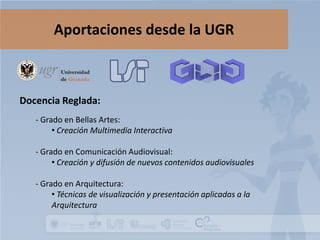 Aportaciones desde la UGR

Docencia Reglada:
- Grado en Bellas Artes:
• Creación Multimedia Interactiva
- Grado en Comunicación Audiovisual:
• Creación y difusión de nuevos contenidos audiovisuales
- Grado en Arquitectura:
• Técnicas de visualización y presentación aplicadas a la
Arquitectura

 