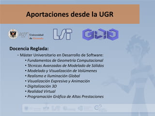 Aportaciones desde la UGR

Docencia Reglada:
- Máster Universitario en Desarrollo de Software:

• Fundamentos de Geometría Computacional
• Técnicas Avanzadas de Modelado de Sólidos
• Modelado y Visualización de Volúmenes
• Realismo e Iluminación Global
• Visualización Expresiva y Animación
• Digitalización 3D
• Realidad Virtual
• Programación Gráfica de Altas Prestaciones

 