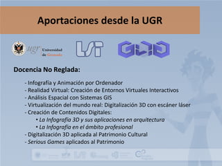 Aportaciones desde la UGR

Docencia No Reglada:
- Infografía y Animación por Ordenador
- Realidad Virtual: Creación de Entornos Virtuales Interactivos
- Análisis Espacial con Sistemas GIS
- Virtualización del mundo real: Digitalización 3D con escáner láser
- Creación de Contenidos Digitales:
• La Infografía 3D y sus aplicaciones en arquitectura
• La Infografía en el ámbito profesional
- Digitalización 3D aplicada al Patrimonio Cultural
- Serious Games aplicados al Patrimonio

 