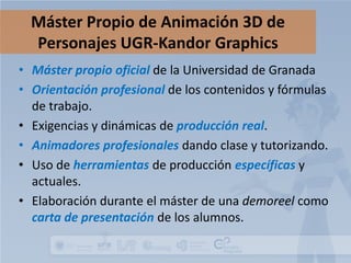 Máster Propio de Animación 3D de
Personajes UGR-Kandor Graphics
• Máster propio oficial de la Universidad de Granada
• Orientación profesional de los contenidos y fórmulas
de trabajo.
• Exigencias y dinámicas de producción real.
• Animadores profesionales dando clase y tutorizando.
• Uso de herramientas de producción específicas y
actuales.
• Elaboración durante el máster de una demoreel como
carta de presentación de los alumnos.

 
