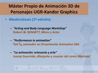 Máster Propio de Animación 3D de
Personajes UGR-Kandor Graphics
• Masterclasses (1ª edición):
– "Acting and Body Language Workshop"
Robert W. BENNETT, Mimo y Actor
– "Performance in animation"
Ted Ty, animador en Dreamworks Animation SKG
– "La animación: artesanía y arte"
Juanjo Guarnido, dibujante y coautor del comic Blacksad

 