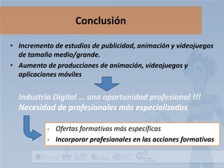 Conclusión
• Incremento de estudios de publicidad, animación y videojuegos
de tamaño medio/grande.
• Aumento de producciones de animación, videojuegos y
aplicaciones móviles

Industria Digital … una oportunidad profesional !!!
Necesidad de profesionales más especializados
- Ofertas formativas más específicas
- Incorporar profesionales en las acciones formativas

 