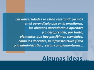 Las universidades se están centrando ya más
en el aprendizaje que en la enseñanza,
los alumnos aprenderán a aprender
y a desaprender, por tanto,
elementos que hoy percibimos esenciales,
como los docentes, la infraestructura física
o la administrativa, serán complementarias…

Algunas ideas …
Page 6

 