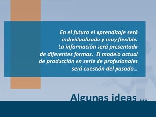 En el futuro el aprendizaje será
individualizado y muy flexible.
La información será presentada
de diferentes formas. El modelo actual
de producción en serie de profesionales
será cuestión del pasado…

Algunas ideas …
Page 7

 