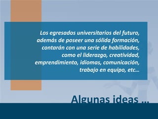 Los egresados universitarios del futuro,
además de poseer una sólida formación,
contarán con una serie de habilidades,
como el liderazgo, creatividad,
emprendimiento, idiomas, comunicación,
trabajo en equipo, etc…

Algunas ideas …
Page 8

 