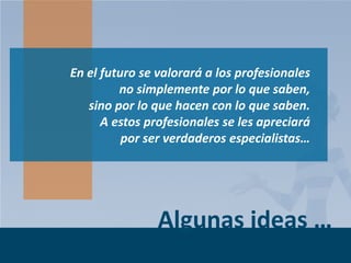 En el futuro se valorará a los profesionales
no simplemente por lo que saben,
sino por lo que hacen con lo que saben.
A estos profesionales se les apreciará
por ser verdaderos especialistas…

Algunas ideas …
Page 9

 