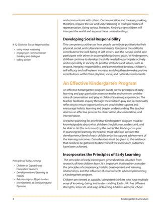 and communicate with others. Communication and meaning making,
                                        therefore, require the use and understanding of multiple modes of
                                        representation. Using various literacies, Kindergarten children will
                                        interpret the world and express these understandings.

                                        Developing Social Responsibility
K-12 Goals for Social Responsibility:   This competency addresses how people contribute positively to their
    • using moral reasoning             physical, social, and cultural environments. It requires the ability to
    • engaging in communitarian         contribute to the well-being of self, others, and the natural world, and
      thinking and dialogue             participate with others in accomplishing shared goals. In Kindergarten,
    • taking action                     children continue to develop the skills needed to participate actively
                                        and responsibly in society. As positive attitudes and values, such as
                                        respect, integrity, responsibility, and commitment develop, children’s
                                        self-efficacy and self-esteem increase, enabling them to make positive
                                        contributions within their physical, social, and cultural environments.


                                        An Effective Kindergarten Program
                                        An effective Kindergarten program builds on the principles of early
                                        learning and pays particular attention to the environment and the
                                        roles of conversation and play in children’s learning experiences. The
                                        teacher facilitates inquiry through the children’s play and is continually
                                        reflecting to ensure opportunities are provided to support and
                                        encourage holistic learning and deeper understanding. The teacher
                                        also has an effective process for observation, documentation, and
                                        interpretation.
                                        A teacher planning for an effective Kindergarten program must be
                                        knowledgeable about what children should know, understand, and
                                        be able to do (the outcomes) by the end of the Kindergarten year.
                                        In planning for learning, the teacher must take into account the
                                        developmental level of each child in order to support achievement of
                                        the learning outcomes. Consideration must be given to the evidence
                                        that needs to be gathered to determine if the curriculum outcomes
                                        have been achieved.

                                        Incorporates the Principles of Early Learning
Principles of Early Learning:            The principles of early learning are generalizations, adapted from
                                        research, of how children learn. It is important that teachers consider
    • Children as Capable and
                                        the principles of competency, holistic development and learning,
      Competent Learners
    • Development and Learning as
                                        relationships, and the influence of environments when implementing
      Holistic                          a Kindergarten program.
    • Relationships as Opportunities    Children are viewed as capable, competent thinkers who have multiple
    • Environments as Stimulating and   ways of knowing, doing, and understanding. Each child has different
      Dynamic                           strengths, interests, and ways of learning. Children come to school



4                                                                                         Kindergarten Curriculum
 