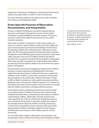 integral part of planning in Kindergarten. Questioning should also be
used to encourage children to reflect on their own learning.
For more information related to the reflective lens, refer to Children
First: A Resource for Kindergarten (2009).

Draws Upon the Processes of Observation,
Documentation, and Interpretation
Teachers in effective Kindergarten classrooms regularly observe,               Through the documentation process,
document, and interpret. Through this process, teachers gather                 teachers learn “how to plan for
information to guide scaffolding and to plan inquiries. This process           possibilities, to hypothesize directions
provides a record of the children’s learning and can be used for               for projects, to express general goals,
                                                                               and to plan ways to provoke and
evaluation purposes.
                                                                               sustain children’s interests”.
Observation of children is important in order to plan, guide, and
                                                                               (Fyfe, 1994, pp. 27-28)
assess. It is critical to “watch” children to determine their intellectual,
socio-emotional, physical, and spiritual knowledge and behaviours.
Through play, children show what they know, understand, and are
able to do. The information gained from these observations indicates
development and scaffolding opportunities for educators. Observation
makes educators more aware of children’s thinking and informs
educators how to support and extend the learning that is taking place.
Observation provides a foundation for understanding what children
are learning and what might be added to the environment to support
further investigations.
Documentation is the process of displaying evidence of the children’s
learning. It involves organizing and displaying the information
collected during observations, enabling the educator to explain the
children’s words, creations, constructions, and ways of sharing ideas.
Documentation can be used to place children’s learning in context,
to affirm children’s competence, and to guide future planning. When
displayed, it also communicates children’s experiences to members of
the school community. Documentation can also be used to encourage
both the children and teacher to develop reflective practices.
Interpretation involves pondering and drawing conclusions based
on recorded evidence of children’s learning in the context of early
childhood education theory. Interpretations with respect to children’s
understandings, abilities, relationships, and self-concept can be
made regarding each of the four dimensions (intellectual, physical,
socio-emotional, and spiritual). As educators analyze the evidence,
they develop theories about the children, teaching, and learning.
It is from these interpretations that the educator will create further
opportunities for children to develop, explore, test their theories,
and effectively communicate to other children, parents, and the
community.
For more information related to observation, documentation, and
interpretation, refer to Children First: A Resource for Kindergarten (2009).

Kindergarten Curriculum                                                                                              7
 