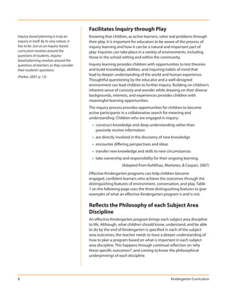 Facilitates Inquiry through Play
Inquiry-based planning is truly an          Knowing that children, as active learners, solve real problems through
inquiry in itself. By its very nature, it   their play, it is important for educators to be aware of the process of
has to be. Just as an inquiry-based         inquiry learning and how it can be a natural and important part of
curriculum revolves around the              play. Inquiries can take place in a variety of environments, including
questions of students, inquiry-             those in the school setting and within the community.
based planning revolves around the
questions of teachers as they consider      Inquiry learning provides children with opportunities to test theories
their students’ questions.                  and build knowledge, abilities, and inquiring habits of mind that
                                            lead to deeper understanding of the world and human experience.
(Parker, 2007, p. 13)
                                            Thoughtful questioning by the educator and a well-designed
                                            environment can lead children to further inquiry. Building on children’s
                                            inherent sense of curiosity and wonder while drawing on their diverse
                                            backgrounds, interests, and experiences provides children with
                                            meaningful learning opportunities.
                                            The inquiry process provides opportunities for children to become
                                            active participants in a collaborative search for meaning and
                                            understanding. Children who are engaged in inquiry:
                                              • construct knowledge and deep understanding rather than
                                                passively receive information
                                              • are directly involved in the discovery of new knowledge
                                              • encounter differing perspectives and ideas
                                              • transfer new knowledge and skills to new circumstances
                                              • take ownership and responsibility for their ongoing learning.
                                                               (Adapted from Kuhlthau, Maniotes, & Caspari, 2007)

                                            Effective Kindergarten programs can help children become
                                            engaged, confident learners who achieve the outcomes through the
                                            distinguishing features of environment, conversation, and play. Table
                                            1 on the following page uses the three distinguishing features to give
                                            examples of what an effective Kindergarten program is and is not.

                                            Reflects the Philosophy of each Subject Area
                                            Discipline
                                            An effective Kindergarten program brings each subject area discipline
                                            to life. Although, what children should know, understand, and be able
                                            to do by the end of Kindergarten is specified in each of the subject
                                            area outcomes, the teacher needs to have a deeper understanding of
                                            how to plan a program based on what is important in each subject
                                            area discipline. This happens through continual reflection on ‘why
                                            these specific outcomes?’, and coming to know the philosophical
                                            underpinnings of each discipline.




8                                                                                            Kindergarten Curriculum
 