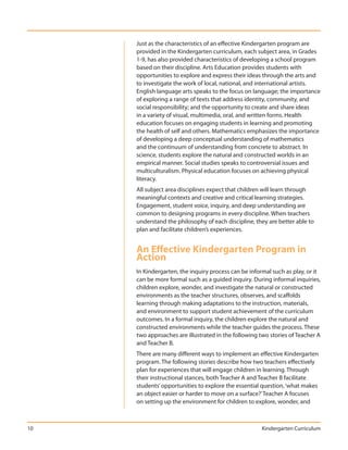 Just as the characteristics of an effective Kindergarten program are
     provided in the Kindergarten curriculum, each subject area, in Grades
     1-9, has also provided characteristics of developing a school program
     based on their discipline. Arts Education provides students with
     opportunities to explore and express their ideas through the arts and
     to investigate the work of local, national, and international artists.
     English language arts speaks to the focus on language; the importance
     of exploring a range of texts that address identity, community, and
     social responsibility; and the opportunity to create and share ideas
     in a variety of visual, multimedia, oral, and written forms. Health
     education focuses on engaging students in learning and promoting
     the health of self and others. Mathematics emphasizes the importance
     of developing a deep conceptual understanding of mathematics
     and the continuum of understanding from concrete to abstract. In
     science, students explore the natural and constructed worlds in an
     empirical manner. Social studies speaks to controversial issues and
     multiculturalism. Physical education focuses on achieving physical
     literacy.
     All subject area disciplines expect that children will learn through
     meaningful contexts and creative and critical learning strategies.
     Engagement, student voice, inquiry, and deep understanding are
     common to designing programs in every discipline. When teachers
     understand the philosophy of each discipline, they are better able to
     plan and facilitate children’s experiences.


     An Effective Kindergarten Program in
     Action
     In Kindergarten, the inquiry process can be informal such as play, or it
     can be more formal such as a guided inquiry. During informal inquiries,
     children explore, wonder, and investigate the natural or constructed
     environments as the teacher structures, observes, and scaffolds
     learning through making adaptations to the instruction, materials,
     and environment to support student achievement of the curriculum
     outcomes. In a formal inquiry, the children explore the natural and
     constructed environments while the teacher guides the process. These
     two approaches are illustrated in the following two stories of Teacher A
     and Teacher B.
     There are many different ways to implement an effective Kindergarten
     program. The following stories describe how two teachers effectively
     plan for experiences that will engage children in learning. Through
     their instructional stances, both Teacher A and Teacher B facilitate
     students’ opportunities to explore the essential question, ‘what makes
     an object easier or harder to move on a surface?’ Teacher A focuses
     on setting up the environment for children to explore, wonder, and



10                                                    Kindergarten Curriculum
 