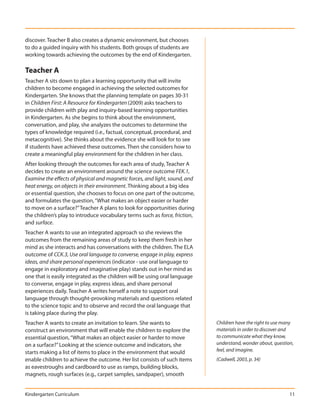 discover. Teacher B also creates a dynamic environment, but chooses
to do a guided inquiry with his students. Both groups of students are
working towards achieving the outcomes by the end of Kindergarten.

Teacher A
Teacher A sits down to plan a learning opportunity that will invite
children to become engaged in achieving the selected outcomes for
Kindergarten. She knows that the planning template on pages 30-31
in Children First: A Resource for Kindergarten (2009) asks teachers to
provide children with play and inquiry-based learning opportunities
in Kindergarten. As she begins to think about the environment,
conversation, and play, she analyzes the outcomes to determine the
types of knowledge required (i.e., factual, conceptual, procedural, and
metacognitive). She thinks about the evidence she will look for to see
if students have achieved these outcomes. Then she considers how to
create a meaningful play environment for the children in her class.
After looking through the outcomes for each area of study, Teacher A
decides to create an environment around the science outcome FEK.1,
Examine the effects of physical and magnetic forces, and light, sound, and
heat energy, on objects in their environment. Thinking about a big idea
or essential question, she chooses to focus on one part of the outcome,
and formulates the question, “What makes an object easier or harder
to move on a surface?” Teacher A plans to look for opportunities during
the children’s play to introduce vocabulary terms such as force, friction,
and surface.
Teacher A wants to use an integrated approach so she reviews the
outcomes from the remaining areas of study to keep them fresh in her
mind as she interacts and has conversations with the children. The ELA
outcome of CCK.3, Use oral language to converse, engage in play, express
ideas, and share personal experiences (indicator - use oral language to
engage in exploratory and imaginative play) stands out in her mind as
one that is easily integrated as the children will be using oral language
to converse, engage in play, express ideas, and share personal
experiences daily. Teacher A writes herself a note to support oral
language through thought-provoking materials and questions related
to the science topic and to observe and record the oral language that
is taking place during the play.
Teacher A wants to create an invitation to learn. She wants to               Children have the right to use many
construct an environment that will enable the children to explore the        materials in order to discover and
essential question, “What makes an object easier or harder to move           to communicate what they know,
on a surface?” Looking at the science outcome and indicators, she            understand, wonder about, question,
starts making a list of items to place in the environment that would         feel, and imagine.
enable children to achieve the outcome. Her list consists of such items      (Cadwell, 2003, p. 34)
as eavestroughs and cardboard to use as ramps, building blocks,
magnets, rough surfaces (e.g., carpet samples, sandpaper), smooth


Kindergarten Curriculum                                                                                       11
 