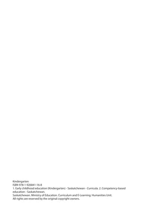 Kindergarten
ISBN 978-1-926841-16-8
1. Early childhood education (Kindergarten) - Saskatchewan - Curricula. 2. Competency-based
education - Saskatchewan.
Saskatchewan. Ministry of Education. Curriculum and E-Learning. Humanities Unit.
All rights are reserved by the original copyright owners.
 