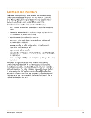 Outcomes and Indicators
Outcomes are statements of what students are expected to know,
understand, and be able to do by the end of a grade in a particular
area of study. The outcomes provide direction for assessment and
evaluation, and for program, unit, and lesson planning.
Critical characteristics of outcomes include the following:
  • focus on what students will learn rather than what teachers will
    teach
  • specify the skills and abilities, understandings, and/or attitudes
    students are expected to demonstrate
  • are observable, assessable, and attainable
  • are written using action-based verbs and clear professional
    language (subject-related)
  • are developed to be achieved in context so that learning is
    purposeful and interconnected
  • are grade and subject specific
  • are supported by indicators which provide the breadth and depth
    of expectations
  • have a developmental flow and connection to other grades, where
    applicable.
Indicators are representative of what students need to know,
understand, and/or be able to do in order to achieve an outcome.
Indicators represent the breadth and the depth of learning related to a
particular outcome. The list of indicators provided in the curriculum
is not an exhaustive list. Teachers may develop additional and/or
alternative indicators but those teacher-developed indicators must
be reflective of, and consistent with, the breadth and depth that is
defined by the given indicators.




Kindergarten Curriculum                                                   21
 