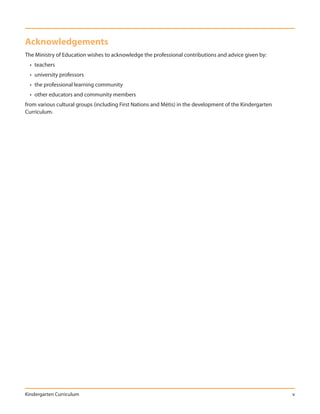 Acknowledgements
The Ministry of Education wishes to acknowledge the professional contributions and advice given by:
  • teachers
  • university professors
  • the professional learning community
  • other educators and community members
from various cultural groups (including First Nations and Métis) in the development of the Kindergarten
Curriculum.




Kindergarten Curriculum                                                                                   v
 