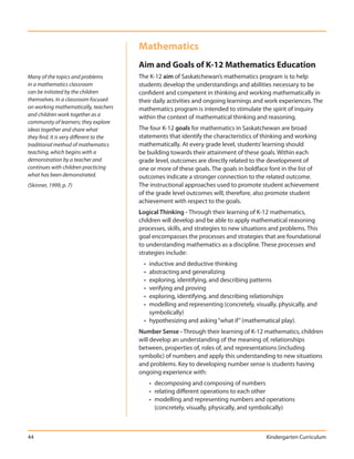 Mathematics
                                         Aim and Goals of K-12 Mathematics Education
Many of the topics and problems          The K-12 aim of Saskatchewan’s mathematics program is to help
in a mathematics classroom               students develop the understandings and abilities necessary to be
can be initiated by the children         confident and competent in thinking and working mathematically in
themselves. In a classroom focused       their daily activities and ongoing learnings and work experiences. The
on working mathematically, teachers      mathematics program is intended to stimulate the spirit of inquiry
and children work together as a          within the context of mathematical thinking and reasoning.
community of learners; they explore
ideas together and share what            The four K-12 goals for mathematics in Saskatchewan are broad
they find. It is very different to the   statements that identify the characteristics of thinking and working
traditional method of mathematics        mathematically. At every grade level, students’ learning should
teaching, which begins with a            be building towards their attainment of these goals. Within each
demonstration by a teacher and           grade level, outcomes are directly related to the development of
continues with children practicing       one or more of these goals. The goals in boldface font in the list of
what has been demonstrated.              outcomes indicate a stronger connection to the related outcome.
(Skinner, 1999, p. 7)                    The instructional approaches used to promote student achievement
                                         of the grade level outcomes will, therefore, also promote student
                                         achievement with respect to the goals.
                                         Logical Thinking - Through their learning of K-12 mathematics,
                                         children will develop and be able to apply mathematical reasoning
                                         processes, skills, and strategies to new situations and problems. This
                                         goal encompasses the processes and strategies that are foundational
                                         to understanding mathematics as a discipline. These processes and
                                         strategies include:
                                           • inductive and deductive thinking
                                           • abstracting and generalizing
                                           • exploring, identifying, and describing patterns
                                           • verifying and proving
                                           • exploring, identifying, and describing relationships
                                           • modelling and representing (concretely, visually, physically, and
                                             symbolically)
                                           • hypothesizing and asking “what if” (mathematical play).
                                         Number Sense - Through their learning of K-12 mathematics, children
                                         will develop an understanding of the meaning of, relationships
                                         between, properties of, roles of, and representations (including
                                         symbolic) of numbers and apply this understanding to new situations
                                         and problems. Key to developing number sense is students having
                                         ongoing experience with:
                                               • decomposing and composing of numbers
                                               • relating different operations to each other
                                               • modelling and representing numbers and operations
                                                 (concretely, visually, physically, and symbolically)



44                                                                                        Kindergarten Curriculum
 