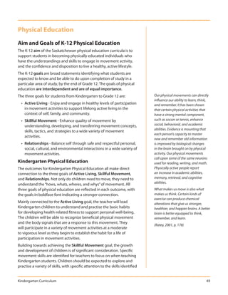 Physical Education
Aim and Goals of K-12 Physical Education
The K-12 aim of the Saskatchewan physical education curricula is to
support students in becoming physically educated individuals who
have the understandings and skills to engage in movement activity,
and the confidence and disposition to live a healthy, active lifestyle.
The K-12 goals are broad statements identifying what students are
expected to know and be able to do upon completion of study in a
particular area of study, by the end of Grade 12. The goals of physical
education are interdependent and are of equal importance.
The three goals for students from Kindergarten to Grade 12 are:                  Our physical movements can directly
                                                                                 influence our ability to learn, think,
  • Active Living - Enjoy and engage in healthy levels of participation          and remember. It has been shown
    in movement activities to support lifelong active living in the              that certain physical activities that
    context of self, family, and community.                                      have a strong mental component,
  • Skillful Movement - Enhance quality of movement by                           such as soccer or tennis, enhance
    understanding, developing, and transferring movement concepts,               social, behavioral, and academic
                                                                                 abilities. Evidence is mounting that
    skills, tactics, and strategies to a wide variety of movement
                                                                                 each person’s capacity to master
    activities.
                                                                                 new and remember old information
  • Relationships - Balance self through safe and respectful personal,           is improved by biological changes
    social, cultural, and environmental interactions in a wide variety of        in the brain brought on by physical
    movement activities.                                                         activity. Our physical movements
                                                                                 call upon some of the same neurons
Kindergarten Physical Education                                                  used for reading, writing, and math.
The outcomes for Kindergarten Physical Education all make direct                 Physically active people report
connection to the three goals of Active Living, Skillful Movement,               an increase in academic abilities,
and Relationships. Not only do children need to move, they need to               memory, retrieval, and cognitive
understand the “hows, whats, wheres, and whys” of movement. All                  abilities.
three goals of physical education are reflected in each outcome, with            What makes us move is also what
the goals in boldface font indicating a stronger connection.                     makes us think. Certain kinds of
                                                                                 exercise can produce chemical
Mainly connected to the Active Living goal, the teacher will lead                alterations that give us stronger,
Kindergarten children to understand and practise the basic habits                healthier, and happier brains. A better
for developing health-related fitness to support personal well-being.            brain is better equipped to think,
The children will be able to recognize beneficial physical movement              remember, and learn.
and the body signals that are a response to this movement. They
                                                                                 (Ratey, 2001, p. 178)
will participate in a variety of movement activities at a moderate
to vigorous level as they begin to establish the habit for a life of
participation in movement activities.
Building towards achieving the Skillful Movement goal, the growth
and development of children is of significant consideration. Specific
movement skills are identified for teachers to focus on when teaching
Kindergarten students. Children should be expected to explore and
practise a variety of skills, with specific attention to the skills identified


Kindergarten Curriculum                                                                                              49
 