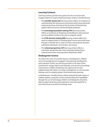 Learning Contexts
     Learning contexts provide entry points into the curriculum that
     engage students in inquiry-based learning to achieve scientific literacy:
       • The scientific inquiry (SI) learning context reflects an emphasis on
         understanding the natural and constructed world using systematic
         empirical processes that lead to the formation of theories that
         explain observed events and that facilitate prediction.
       • The technological problem solving (TPS) learning context
         reflects an emphasis on designing and building to solve practical
         human problems similar to the way an engineer would.
       • The STSE decision making (DM) learning context reflects the
         need to engage citizens in thinking about human and world issues
         through a scientific lens in order to inform and empower decision
         making by individuals, communities, and society.
       • The cultural perspectives (CP) learning context reflects a
         humanistic perspective that views teaching and learning as
         cultural transmission and acquisition (Aikenhead, 2006).
     Kindergarten Science
     To achieve the vision of scientific literacy in Kindergarten, children
     must increasingly become engaged in the planning, development,
     and evaluation of their own learning activities in the areas of the
     environment, energy, objects and materials, and natural surroundings.
     In the process, children should have the opportunity to work
     collaboratively with others, to initiate investigations, to communicate
     findings, and to complete projects that demonstrate learning.
     In Kindergarten, scientific literacy will be achieved through inquiry as
     children explore, using their senses and extending their capabilities
     through the use of technology. Children in Kindergarten should be
     able to explain what they were looking for, how they looked for it,
     what they found, and what the findings mean.




58                                                     Kindergarten Curriculum
 