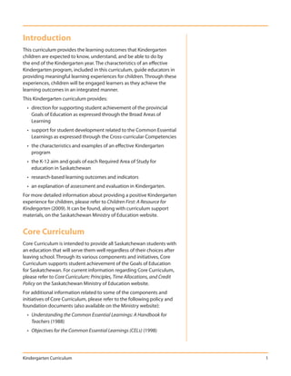 Introduction
This curriculum provides the learning outcomes that Kindergarten
children are expected to know, understand, and be able to do by
the end of the Kindergarten year. The characteristics of an effective
Kindergarten program, included in this curriculum, guide educators in
providing meaningful learning experiences for children. Through these
experiences, children will be engaged learners as they achieve the
learning outcomes in an integrated manner.
This Kindergarten curriculum provides:
  • direction for supporting student achievement of the provincial
    Goals of Education as expressed through the Broad Areas of
    Learning
  • support for student development related to the Common Essential
    Learnings as expressed through the Cross-curricular Competencies
  • the characteristics and examples of an effective Kindergarten
    program
  • the K-12 aim and goals of each Required Area of Study for
    education in Saskatchewan
  • research-based learning outcomes and indicators
  • an explanation of assessment and evaluation in Kindergarten.
For more detailed information about providing a positive Kindergarten
experience for children, please refer to Children First: A Resource for
Kindergarten (2009). It can be found, along with curriculum support
materials, on the Saskatchewan Ministry of Education website.


Core Curriculum
Core Curriculum is intended to provide all Saskatchewan students with
an education that will serve them well regardless of their choices after
leaving school. Through its various components and initiatives, Core
Curriculum supports student achievement of the Goals of Education
for Saskatchewan. For current information regarding Core Curriculum,
please refer to Core Curriculum: Principles, Time Allocations, and Credit
Policy on the Saskatchewan Ministry of Education website.
For additional information related to some of the components and
initiatives of Core Curriculum, please refer to the following policy and
foundation documents (also available on the Ministry website):
  • Understanding the Common Essential Learnings: A Handbook for
    Teachers (1988)
  • Objectives for the Common Essential Learnings (CELs) (1998)




Kindergarten Curriculum                                                     1
 