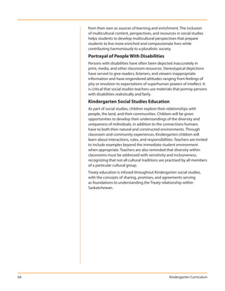 from their own as sources of learning and enrichment. The inclusion
     of multicultural content, perspectives, and resources in social studies
     helps students to develop multicultural perspectives that prepare
     students to live more enriched and compassionate lives while
     contributing harmoniously to a pluralistic society.
     Portrayal of People With Disabilities
     Persons with disabilities have often been depicted inaccurately in
     print, media, and other classroom resources. Stereotypical depictions
     have served to give readers, listeners, and viewers inappropriate
     information and have engendered attitudes ranging from feelings of
     pity or revulsion to expectations of superhuman powers of intellect. It
     is critical that social studies teachers use materials that portray persons
     with disabilities realistically and fairly.
     Kindergarten Social Studies Education
     As part of social studies, children explore their relationships with
     people, the land, and their communities. Children will be given
     opportunities to develop their understandings of the diversity and
     uniqueness of individuals, in addition to the connections humans
     have to both their natural and constructed environments. Through
     classroom and community experiences, Kindergarten children will
     learn about interactions, rules, and responsibilities. Teachers are invited
     to include examples beyond the immediate student environment
     when appropriate. Teachers are also reminded that diversity within
     classrooms must be addressed with sensitivity and inclusiveness,
     recognizing that not all cultural traditions are practised by all members
     of a particular cultural group.
     Treaty education is infused throughout Kindergarten social studies,
     with the concepts of sharing, promises, and agreements serving
     as foundations to understanding the Treaty relationship within
     Saskatchewan.




64                                                      Kindergarten Curriculum
 
