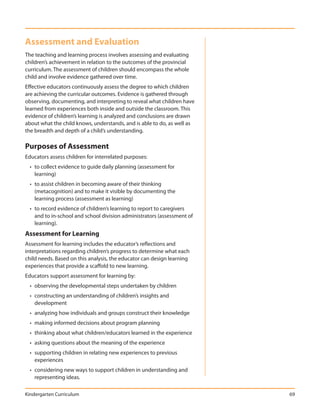 Assessment and Evaluation
The teaching and learning process involves assessing and evaluating
children’s achievement in relation to the outcomes of the provincial
curriculum. The assessment of children should encompass the whole
child and involve evidence gathered over time.
Effective educators continuously assess the degree to which children
are achieving the curricular outcomes. Evidence is gathered through
observing, documenting, and interpreting to reveal what children have
learned from experiences both inside and outside the classroom. This
evidence of children’s learning is analyzed and conclusions are drawn
about what the child knows, understands, and is able to do, as well as
the breadth and depth of a child’s understanding.

Purposes of Assessment
Educators assess children for interrelated purposes:
  • to collect evidence to guide daily planning (assessment for
    learning)
  • to assist children in becoming aware of their thinking
    (metacognition) and to make it visible by documenting the
    learning process (assessment as learning)
  • to record evidence of children’s learning to report to caregivers
    and to in-school and school division administrators (assessment of
    learning).
Assessment for Learning
Assessment for learning includes the educator’s reflections and
interpretations regarding children’s progress to determine what each
child needs. Based on this analysis, the educator can design learning
experiences that provide a scaffold to new learning.
Educators support assessment for learning by:
  • observing the developmental steps undertaken by children
  • constructing an understanding of children’s insights and
    development
  • analyzing how individuals and groups construct their knowledge
  • making informed decisions about program planning
  • thinking about what children/educators learned in the experience
  • asking questions about the meaning of the experience
  • supporting children in relating new experiences to previous
    experiences
  • considering new ways to support children in understanding and
    representing ideas.

Kindergarten Curriculum                                                  69
 