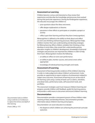 Assessment as Learning
                                       Children become curious and interested as they review their
                                       experiences and describe the knowledge and processes that evolved
                                       during that particular experience. During the Kindergarten experience,
                                       the educator encourages the children to:
                                         • pose questions about the ideas and events
                                         • offer deeper explanations or theories
                                         • persevere in their efforts to participate or complete a project or
                                           activity
                                         • reflect upon their learning and how they learn (metacognition).
                                       Metacognition is defined as the ability to think about and reflect
                                       on one’s own thinking and learning processes. Metacognition helps
                                       children monitor their own understanding and develop strategies
                                       for lifelong learning. When children verbalize their thinking as they
                                       develop or revisit ideas, they reveal their understanding giving
                                       educators insights to children’s development. Knowledge of personal
                                       strategies and processes are important for children in order to help
                                       them learn. Metacognition involves the following:
                                         • an ability to reflect on one’s own performance
                                         • an ability to plan, monitor success, and correct errors when
                                           appropriate
                                         • knowledge of individual learning strengths and needs.
                                       Assessment of Learning
                                       Assessment of learning provides evidence of the children’s learning
                                       in order to make judgements about children’s achievement. It also
                                       provides an opportunity to report evidence of achievement related to
                                       subject area outcomes. Assessment of learning occurs at the end of
                                       the learning cycle using a variety of tools such as rubrics, checklists,
                                       anecdotal notes, performance tasks, self-assessment tools, and
                                       portfolios.
                                       The assessment strategies used must measure children’s learning and
                                       progress, provide children with feedback, guide the learning process,
                                       and provide a valid means to document and record children’s learning.
                                       Documentation
Documentation looks at children        Documentation provides a transparent process of how children make
using a wide lens as it endeavours     meaning of ideas and develop theories. Documentation provides
to capture the richness and depth of   information about children’s learning and progress.
their learning.
                                       Documentation can assist educators to evaluate:
(Fraser, 2006, p. 157)
                                         • the degree to which children are achieving the provincial curricular
                                           outcomes



70                                                                                       Kindergarten Curriculum
 