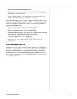 • how children are developing holistically
  • the ways that children approach an investigation, solve a problem,
    and interact with each other
  • children’s learning and understandings of concepts and processes
    which inform the next steps in children’s learning.
Documentation can be used to make children’s learning visible. As the
educator prepares the documentation, children may be invited to offer
their ideas about important aspects of the process. Documentation of
the children’s work provides:
  • opportunities to focus on children’s metacognition
  • evidence of children’s strengths and capabilities
  • information for caregivers and colleagues about children’s learning
    and growth in relation to the curricular outcomes
  • a record of children’s learning and growth
  • a direction for conversations about children’s learning and
    development.

Purposes of Evaluation
Evaluation compares assessment information against criteria based on
curriculum outcomes for the purpose of communicating to students,
teachers, parents/caregivers, and others about student progress and
to make informed decisions about the teaching and learning process.
Reporting of student achievement must be based on the achievement
of curriculum outcomes.




Kindergarten Curriculum                                                   71
 