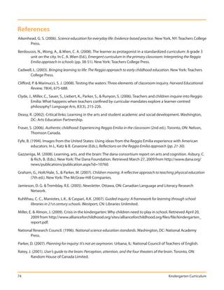 References
Aikenhead, G. S. (2006). Science education for everyday life: Evidence-based practice. New York, NY: Teachers College
       Press.

Berdoussis, N., Wong, A., & Wien, C. A. (2008). The learner as protagonist in a standardized curriculum: A grade 3
      unit on the city. In C. A. Wien (Ed.), Emergent curriculum in the primary classroom: Interpreting the Reggio
      Emilia approach in schools (pp. 38-51). New York: Teachers College Press.

Cadwell, L. (2003). Bringing learning to life: The Reggio approach to early childhood education. New York: Teachers
      College Press.

Clifford, P. & Marinucci, S. J. (2008). Testing the waters: Three elements of classroom inquiry. Harvard Educational
         Review, 78(4), 675-688.

Clyde, J., Miller, C., Sauer, S., Liebert, K., Parker, S., & Runyon, S. (2006). Teachers and children inquire into Reggio
        Emilia: What happens when teachers confined by curricular mandates explore a learner-centred
        philosophy? Language Arts, 83(3), 215-226.

Deasy, R. (2002). Critical links: Learning in the arts and student academic and social development. Washington,
        DC: Arts Education Partnership.

Fraser, S. (2006). Authentic childhood: Experiencing Reggio Emilia in the classroom (2nd ed.). Toronto, ON: Nelson,
         Thomson Canada.

Fyfe, B. (1994). Images from the United States: Using ideas from the Reggio Emilia experience with American
         educators. In L. Katz & B. Cesarone (Eds.), Reflections on the Reggio Emilia approach (pp. 21-30).

Gazzaniga, M. (2008). Learning, arts, and the brain: The dana consortium report on arts and cognition. Asbury, C.
       & Rich, B. (Eds.). New York: The Dana Foundation. Retrieved March 27, 2009 from http://www.dana.org/
       news/publications/publication.aspx?id=10760.

Graham, G., Holt/Hale, S., & Parker, M. (2007). Children moving: A reflective approach to teaching physical education
      (7th ed.). New York: The McGraw-Hill Companies.

Jamieson, D. G. & Tremblay, R.E. (2005). Newsletter. Ottawa, ON: Canadian Language and Literacy Research
       Network.

Kuhlthau, C. C., Maniotes, L.K., & Caspari, A.K. (2007). Guided inquiry: A framework for learning through school
       libraries in 21st century schools. Westport, CN: Libraries Unlimited.

Miller, E. & Almon, J. (2009). Crisis in the kindergarten: Why children need to play in school. Retrieved April 20,
         2009 from http://www.allianceforchildhood.org/sites/allianceforchildhood.org/files/file/kindergarten_
         report.pdf.

National Research Council. (1996). National science education standards. Washington, DC: National Academy
       Press.

Parker, D. (2007). Planning for inquiry: It’s not an oxymoron. Urbana, IL: National Council of Teachers of English.

Ratey, J. (2001). User’s guide to the brain: Perception, attention, and the four theaters of the brain. Toronto, ON:
         Random House of Canada Limited.



74                                                                                                Kindergarten Curriculum
 
