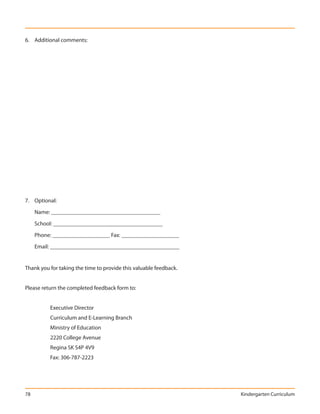 6. Additional comments:




7. Optional:

     Name: ______________________________________

     School: ______________________________________

     Phone: ____________________ Fax: ____________________

     Email: _____________________________________________


Thank you for taking the time to provide this valuable feedback.


Please return the completed feedback form to:


          Executive Director
          Curriculum and E-Learning Branch
          Ministry of Education
          2220 College Avenue
          Regina SK S4P 4V9
          Fax: 306-787-2223




78                                                                 Kindergarten Curriculum
 