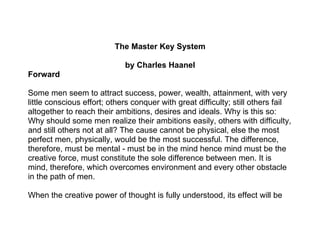 The Master Key System

                             by Charles Haanel
Forward

Some men seem to attract success, power, wealth, attainment, with very
little conscious effort; others conquer with great difficulty; still others fail
altogether to reach their ambitions, desires and ideals. Why is this so:
Why should some men realize their ambitions easily, others with difficulty,
and still others not at all? The cause cannot be physical, else the most
perfect men, physically, would be the most successful. The difference,
therefore, must be mental - must be in the mind hence mind must be the
creative force, must constitute the sole difference between men. It is
mind, therefore, which overcomes environment and every other obstacle
in the path of men.

When the creative power of thought is fully understood, its effect will be
 