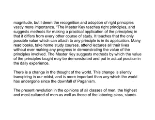 magnitude, but I deem the recognition and adoption of right principles
vastly more importance. “The Master Key teaches right principles, and
suggests methods for making a practical application of the principles; in
that it differs from every other course of study. It teaches that the only
possible value which can attach to any principle is in its application. Many
read books, take home study courses, attend lectures all their lives
without ever making any progress in demonstrating the value of the
principles involved. The Master Key suggests methods by which the value
of the principles taught may be demonstrated and put in actual practice in
the daily experience.

There is a change in the thought of the world. This change is silently
transpiring in our midst, and is more important than any which the world
has undergone since the downfall of Paganism.

The present revolution in the opinions of all classes of men, the highest
and most cultured of men as well as those of the laboring class, stands
 