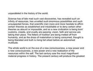 unparalleled in the history of the world.

Science has of late mad such vast discoveries, has revealed such an
infinity of resources, has unveiled such enormous possibilities and such
unsuspected forces, that scientific men more and more hesitate to affirm
certain theories as established and indubitable or to deny certain other
theories as absurd or impossible, and so a new civilization is being born’
customs, creeds, and cruelty are passing; vision, faith and service are
taking their place. The fetters of tradition are being melted off from
humanity, and as the dross of materialism is being consumed, thought is
being liberated and truth is rising full orbed before an astonished
multitude.

The whole world is on the eve of a new consciousness, a new power and
a new consciousness, a new power and a new realization of the
resources within the self. The last century saw the most magnificent
material progress in history. The present century will produce the greatest
 