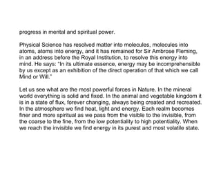 progress in mental and spiritual power.

Physical Science has resolved matter into molecules, molecules into
atoms, atoms into energy, and it has remained for Sir Ambrose Fleming,
in an address before the Royal Institution, to resolve this energy into
mind. He says: “In its ultimate essence, energy may be incomprehensible
by us except as an exhibition of the direct operation of that which we call
Mind or Will.”

Let us see what are the most powerful forces in Nature. In the mineral
world everything is solid and fixed. In the animal and vegetable kingdom it
is in a state of flux, forever changing, always being created and recreated.
In the atmosphere we find heat, light and energy. Each realm becomes
finer and more spiritual as we pass from the visible to the invisible, from
the coarse to the fine, from the low potentiality to high potentiality. When
we reach the invisible we find energy in its purest and most volatile state.
 