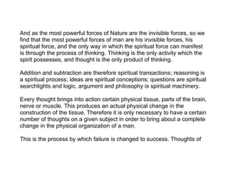 And as the most powerful forces of Nature are the invisible forces, so we
find that the most powerful forces of man are his invisible forces, his
spiritual force, and the only way in which the spiritual force can manifest
is through the process of thinking. Thinking is the only activity which the
spirit possesses, and thought is the only product of thinking.

Addition and subtraction are therefore spiritual transactions; reasoning is
a spiritual process; ideas are spiritual conceptions; questions are spiritual
searchlights and logic, argument and philosophy is spiritual machinery.

Every thought brings into action certain physical tissue, parts of the brain,
nerve or muscle. This produces an actual physical change in the
construction of the tissue. Therefore it is only necessary to have a certain
number of thoughts on a given subject in order to bring about a complete
change in the physical organization of a man.

This is the process by which failure is changed to success. Thoughts of
 