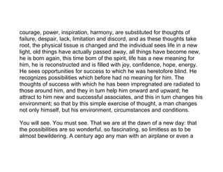 courage, power, inspiration, harmony, are substituted for thoughts of
failure, despair, lack, limitation and discord, and as these thoughts take
root, the physical tissue is changed and the individual sees life in a new
light, old things have actually passed away, all things have become new,
he is born again, this time born of the spirit, life has a new meaning for
him, he is reconstructed and is filled with joy, confidence, hope, energy.
He sees opportunities for success to which he was heretofore blind. He
recognizes possibilities which before had no meaning for him. The
thoughts of success with which he has been impregnated are radiated to
those around him, and they in turn help him onward and upward; he
attract to him new and successful associates, and this in turn changes his
environment; so that by this simple exercise of thought, a man changes
not only himself, but his environment, circumstances and conditions.

You will see. You must see. That we are at the dawn of a new day: that
the possibilities are so wonderful, so fascinating, so limitless as to be
almost bewildering. A century ago any man with an airplane or even a
 