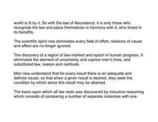 world is lit by it. So with the law of Abundance; it is only those who
recognize the law and place themselves in harmony with it, who share in
its benefits.

The scientific spirit now dominates every field of effort, relations of cause
and effect are no longer ignored.

The discovery of a region of law marked and epoch in human progress. It
eliminated the element of uncertainty and caprice men’s lives, and
substituted law, reason and certitude.

Men now understand that for every result there is an adequate and
definite cause, so that when a given result is desired, they seek the
condition by which alone this result may be attained.

The basis upon which all law rests was discovered by inductive reasoning
which consists of comparing a number of separate instances with one
 