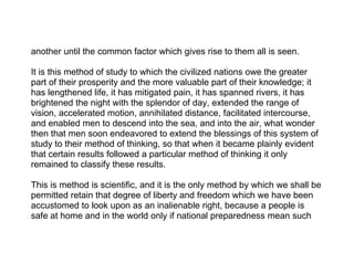 another until the common factor which gives rise to them all is seen.

It is this method of study to which the civilized nations owe the greater
part of their prosperity and the more valuable part of their knowledge; it
has lengthened life, it has mitigated pain, it has spanned rivers, it has
brightened the night with the splendor of day, extended the range of
vision, accelerated motion, annihilated distance, facilitated intercourse,
and enabled men to descend into the sea, and into the air, what wonder
then that men soon endeavored to extend the blessings of this system of
study to their method of thinking, so that when it became plainly evident
that certain results followed a particular method of thinking it only
remained to classify these results.

This is method is scientific, and it is the only method by which we shall be
permitted retain that degree of liberty and freedom which we have been
accustomed to look upon as an inalienable right, because a people is
safe at home and in the world only if national preparedness mean such
 