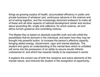 things as growing surplus of health, accumulated efficiency in public and
private business of whatever sort, continuous advance in the science and
art of acting together, and the increasingly dominant endeavor to make all
of these and all other aspects of national development center and revolve
about ascending life, single and collective, for which science, art and
ethics furnish guidance and controlling motives.

The Master Key is based on absolute scientific truth and will unfold the
possibilities that lie dormant in the individual, and teach how they may be
brought into powerful action, to increase the person’s effective capacity,
bringing added energy, discernment, vigor and mental elasticity. The
student who gains an understanding of the mental laws which re unfolded
will come into the possession of an ability to secure results hitherto
undreamed of, and which has rewards hardly to be expressed in words.

It explains the correct use of both the receptive and active elements of the
mental nature, and instructs the student in the recognition of opportunity;
 