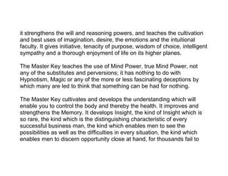 it strengthens the will and reasoning powers, and teaches the cultivation
and best uses of imagination, desire, the emotions and the intuitional
faculty. It gives initiative, tenacity of purpose, wisdom of choice, intelligent
sympathy and a thorough enjoyment of life on its higher planes.

The Master Key teaches the use of Mind Power, true Mind Power, not
any of the substitutes and perversions; it has nothing to do with
Hypnotism, Magic or any of the more or less fascinating deceptions by
which many are led to think that something can be had for nothing.

The Master Key cultivates and develops the understanding which will
enable you to control the body and thereby the health. It improves and
strengthens the Memory. It develops Insight, the kind of Insight which is
so rare, the kind which is the distinguishing characteristic of every
successful business man, the kind which enables men to see the
possibilities as well as the difficulties in every situation, the kind which
enables men to discern opportunity close at hand, for thousands fail to
 