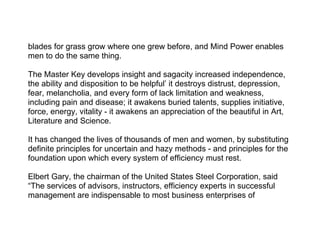 blades for grass grow where one grew before, and Mind Power enables
men to do the same thing.

The Master Key develops insight and sagacity increased independence,
the ability and disposition to be helpful’ it destroys distrust, depression,
fear, melancholia, and every form of lack limitation and weakness,
including pain and disease; it awakens buried talents, supplies initiative,
force, energy, vitality - it awakens an appreciation of the beautiful in Art,
Literature and Science.

It has changed the lives of thousands of men and women, by substituting
definite principles for uncertain and hazy methods - and principles for the
foundation upon which every system of efficiency must rest.

Elbert Gary, the chairman of the United States Steel Corporation, said
“The services of advisors, instructors, efficiency experts in successful
management are indispensable to most business enterprises of
 