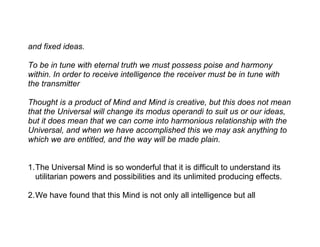 and fixed ideas.

To be in tune with eternal truth we must possess poise and harmony
within. In order to receive intelligence the receiver must be in tune with
the transmitter

Thought is a product of Mind and Mind is creative, but this does not mean
that the Universal will change its modus operandi to suit us or our ideas,
but it does mean that we can come into harmonious relationship with the
Universal, and when we have accomplished this we may ask anything to
which we are entitled, and the way will be made plain.


1.The Universal Mind is so wonderful that it is difficult to understand its
  utilitarian powers and possibilities and its unlimited producing effects.

2.We have found that this Mind is not only all intelligence but all
 