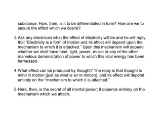 substance. How, then, is it to be differentiated in form? How are we to
  secure the effect which we desire?

3.Ask any electrician what the effect of electricity will be and he will reply
  that “Electricity is a form of motion and its effect will depend upon the
  mechanism to which it is attached.” Upon this mechanism will depend
  whether we shall have heat, light, power, music or any of the other
  marvelous demonstration of power to which this vital energy has been
  harnessed.

4.What effect can be produced by thought? The reply is that thought is
  mind in motion (just as wind is air in motion), and its effect will depend
  entirely on the “mechanism to which it is attached.”

5.Here, then, is the secret of all mental power; it depends entirely on the
  mechanism which we attach.
 
