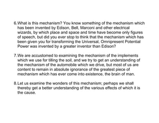 6.What is this mechanism? You know something of the mechanism which
  has been invented by Edison, Bell, Marconi and other electrical
  wizards, by which place and space and time have become only figures
  of speech, but did you ever stop to think that the mechanism which has
  been given you for transforming the Universal, Omnipresent Potential
  Power was invented by a greater inventor than Edison?

7.We are accustomed to examining the mechanism of the implements
  which we use for tilling the soil, and we try to get an understanding of
  the mechanism of the automobile which we drive, but most of us are
  content to remain in absolute ignorance of the greatest piece of
  mechanism which has ever come into existence, the brain of man.

8.Let us examine the wonders of this mechanism; perhaps we shall
  thereby get a better understanding of the various effects of which it is
  the cause.
 