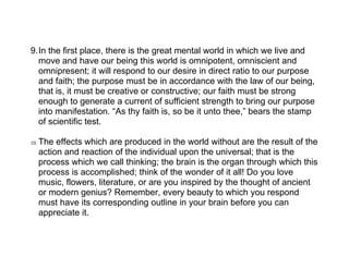 9.In the first place, there is the great mental world in which we live and
  move and have our being this world is omnipotent, omniscient and
  omnipresent; it will respond to our desire in direct ratio to our purpose
  and faith; the purpose must be in accordance with the law of our being,
  that is, it must be creative or constructive; our faith must be strong
  enough to generate a current of sufficient strength to bring our purpose
  into manifestation. “As thy faith is, so be it unto thee,” bears the stamp
  of scientific test.

10.   The effects which are produced in the world without are the result of the
      action and reaction of the individual upon the universal; that is the
      process which we call thinking; the brain is the organ through which this
      process is accomplished; think of the wonder of it all! Do you love
      music, flowers, literature, or are you inspired by the thought of ancient
      or modern genius? Remember, every beauty to which you respond
      must have its corresponding outline in your brain before you can
      appreciate it.
 