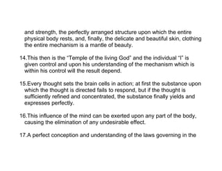 and strength, the perfectly arranged structure upon which the entire
  physical body rests, and, finally, the delicate and beautiful skin, clothing
  the entire mechanism is a mantle of beauty.

14.This then is the “Temple of the living God” and the individual “I” is
  given control and upon his understanding of the mechanism which is
  within his control will the result depend.

15.Every thought sets the brain cells in action; at first the substance upon
  which the thought is directed fails to respond, but if the thought is
  sufficiently refined and concentrated, the substance finally yields and
  expresses perfectly.

16.This influence of the mind can be exerted upon any part of the body,
  causing the elimination of any undesirable effect.

17.A perfect conception and understanding of the laws governing in the
 