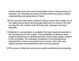 mental world cannot fail to be of inestimable value in the transaction of
  business, as it develops the power of discernment and gives a clearer
  understanding and appreciation of facts.

18.The man who looks within instead of without cannot fail to make use of
  the mighty forces which will eventually determine his course in life and
  so bring him into vibration with all that is best, strongest and most
  desirable.

19.Attention or concentration is probably; the most important essential in
  the development of mind culture. The possibilities of attention when
  properly directed are so startling that they would hardly appear credible
  to the uninitiated. The cultivation of attention is the distinguishing
  characteristic of every successful man or woman, and is the very
  highest personal accomplishment which can be acquired.

20.The power of attention can be more readily understood by comparing
 
