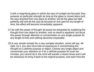 it with a magnifying glass in which the rays of sunlight are focused; they
  possess no particular strength as long as the glass is moved about and
  the rays directed from one place to another; but let the glass be held
  perfectly still and let the rays be focused on one spot for any length of
  time, the effect will become immediately apparent.

21.So with the power of thought; let power be dissipated by scattering the
  thought from one object to another, and no result is apparent; but focus
  this power through attention or concentration on any single purpose for
  any length of time and nothing becomes impossible.

22.A very simple remedy for a very complex situation, some will say. All
  right, try it, you who have had no experience in concentrating the
  thought on a definite purpose or object. Choose any single object and
  concentrate your attention on it for a definite purpose for even ten
  minutes; you cannot do it; the mind will wander a dozen times and it will
  be necessary to bring it back to the original purpose, and each time the
 